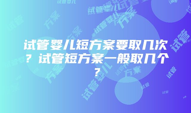 试管婴儿短方案要取几次？试管短方案一般取几个？