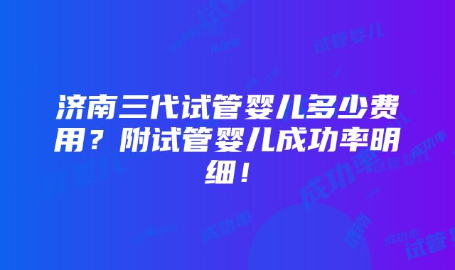 济南三代试管婴儿多少费用？附试管婴儿成功率明细！