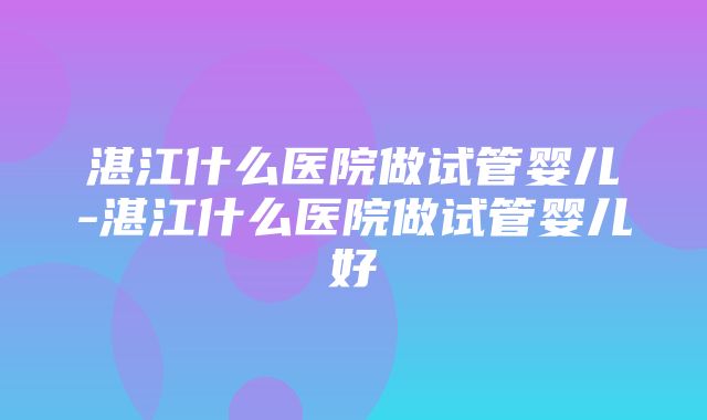 湛江什么医院做试管婴儿-湛江什么医院做试管婴儿好