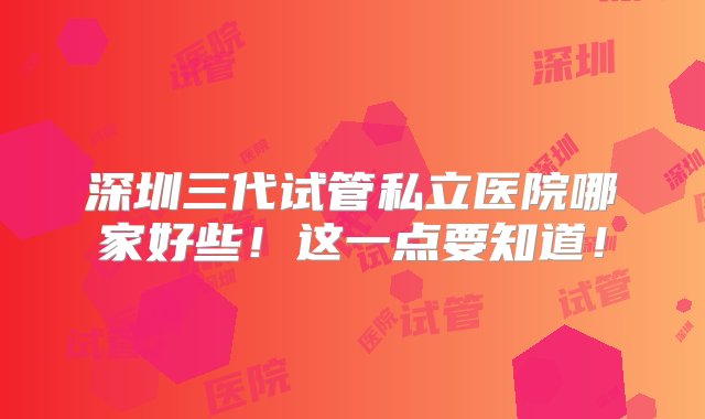 深圳三代试管私立医院哪家好些！这一点要知道！