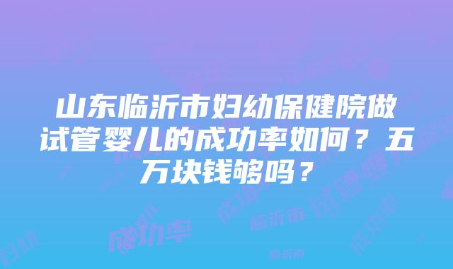 山东临沂市妇幼保健院做试管婴儿的成功率如何？五万块钱够吗？