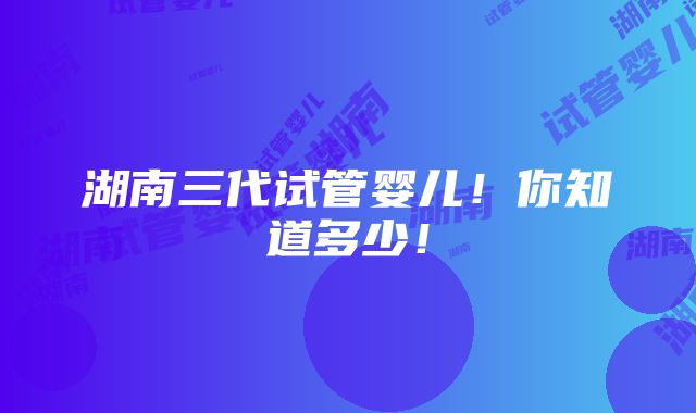 湖南三代试管婴儿！你知道多少！