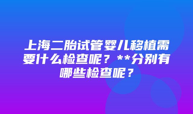 上海二胎试管婴儿移植需要什么检查呢？**分别有哪些检查呢？