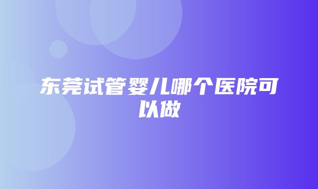 东莞试管婴儿哪个医院可以做