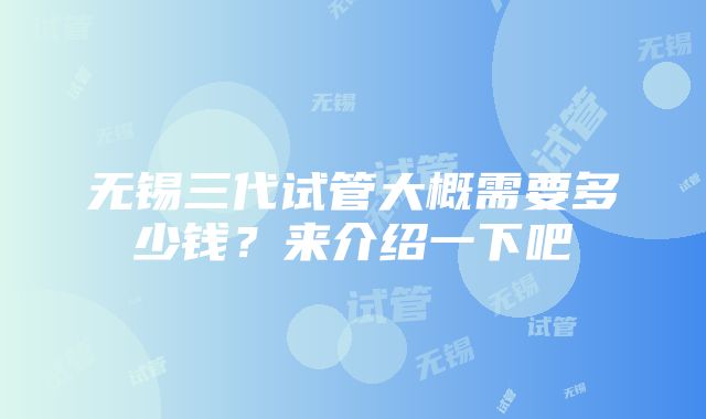 无锡三代试管大概需要多少钱？来介绍一下吧