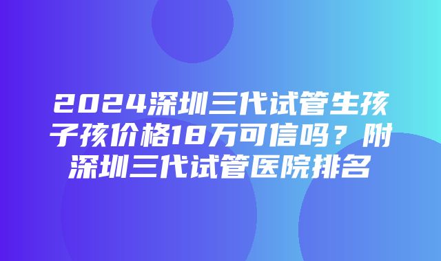 2024深圳三代试管生孩子孩价格18万可信吗？附深圳三代试管医院排名