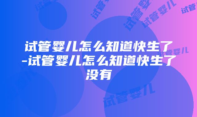 试管婴儿怎么知道快生了-试管婴儿怎么知道快生了没有