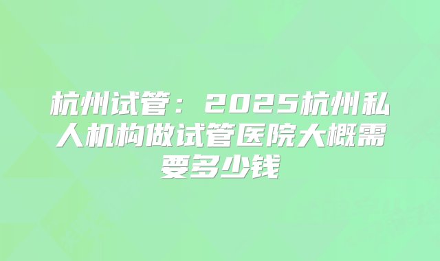 杭州试管：2025杭州私人机构做试管医院大概需要多少钱