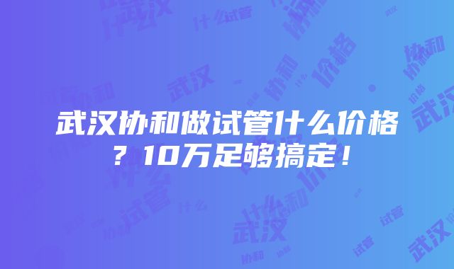 武汉协和做试管什么价格？10万足够搞定！