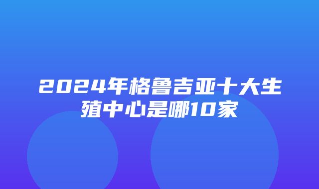 2024年格鲁吉亚十大生殖中心是哪10家