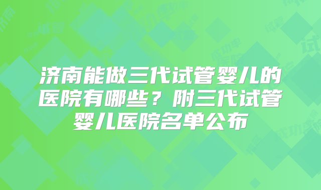 济南能做三代试管婴儿的医院有哪些？附三代试管婴儿医院名单公布