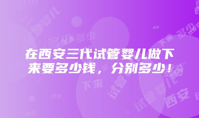 在西安三代试管婴儿做下来要多少钱，分别多少！