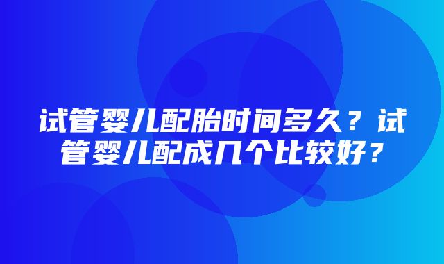 试管婴儿配胎时间多久？试管婴儿配成几个比较好？