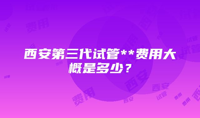 西安第三代试管**费用大概是多少？