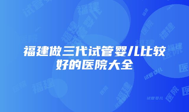 福建做三代试管婴儿比较好的医院大全