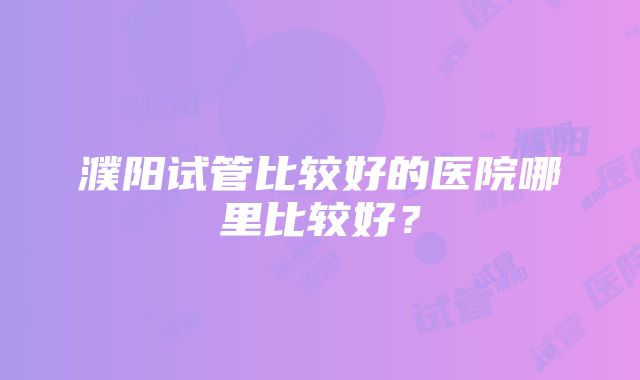 濮阳试管比较好的医院哪里比较好？