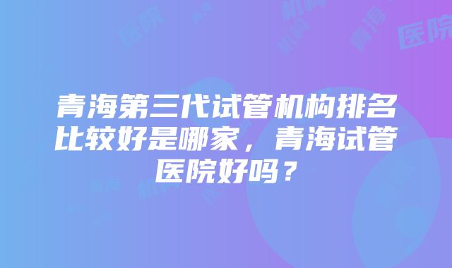 青海第三代试管机构排名比较好是哪家，青海试管医院好吗？