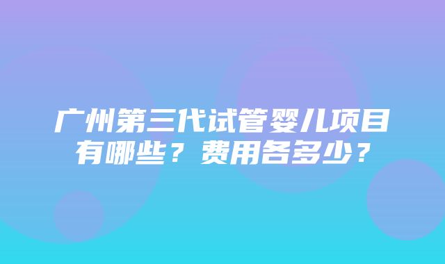 广州第三代试管婴儿项目有哪些？费用各多少？