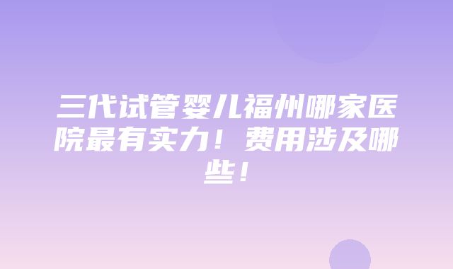 三代试管婴儿福州哪家医院最有实力！费用涉及哪些！