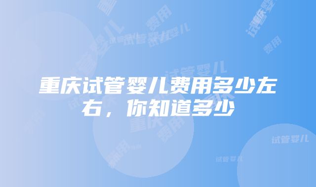 重庆试管婴儿费用多少左右，你知道多少