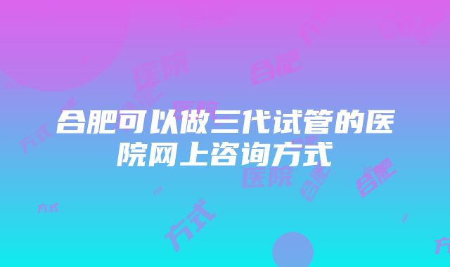 合肥可以做三代试管的医院网上咨询方式