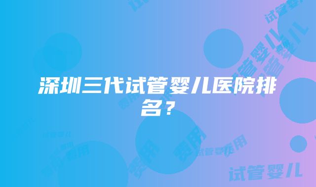 深圳三代试管婴儿医院排名？