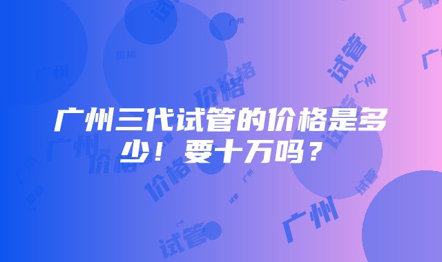 广州三代试管的价格是多少！要十万吗？