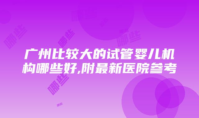 广州比较大的试管婴儿机构哪些好,附最新医院参考