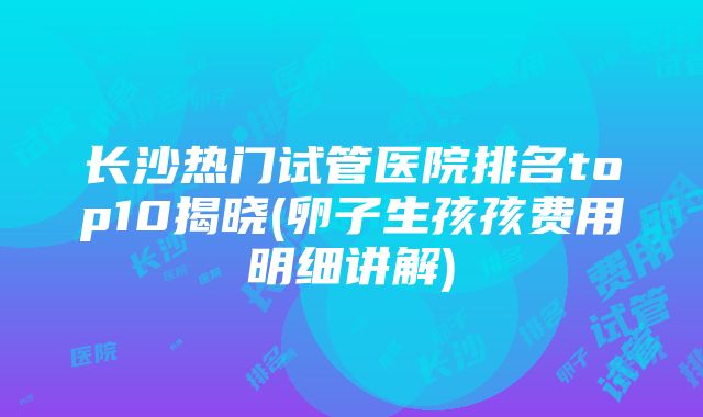 长沙热门试管医院排名top10揭晓(卵子生孩孩费用明细讲解)