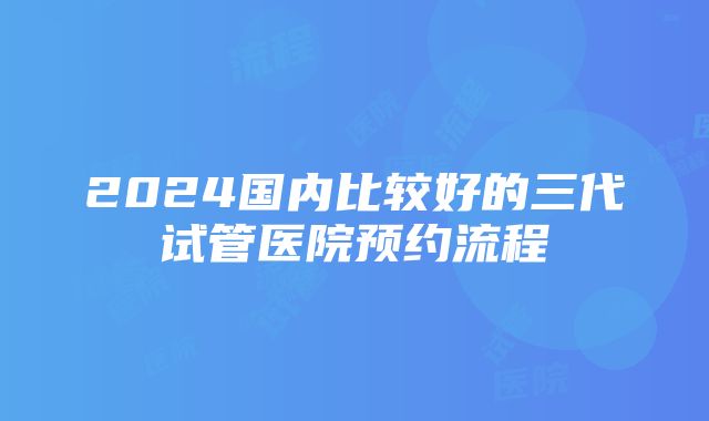 2024国内比较好的三代试管医院预约流程