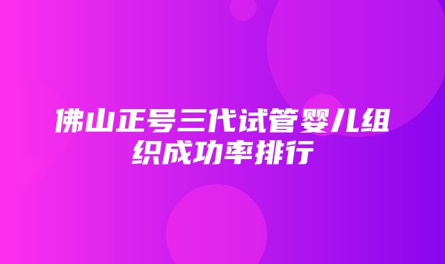 佛山正号三代试管婴儿组织成功率排行