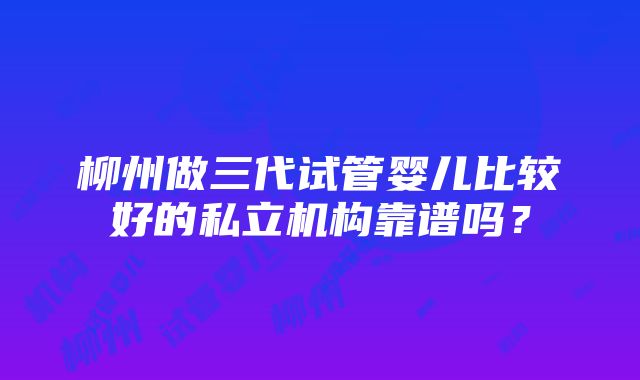 柳州做三代试管婴儿比较好的私立机构靠谱吗？