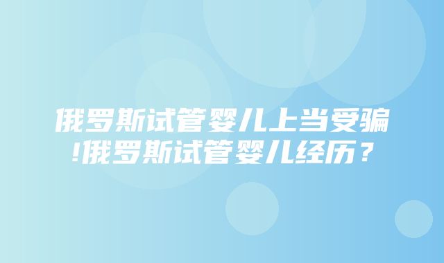 俄罗斯试管婴儿上当受骗!俄罗斯试管婴儿经历？