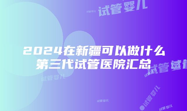 2024在新疆可以做什么第三代试管医院汇总