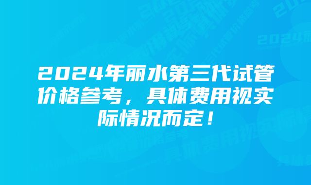 2024年丽水第三代试管价格参考，具体费用视实际情况而定！