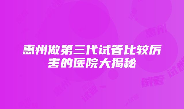 惠州做第三代试管比较厉害的医院大揭秘