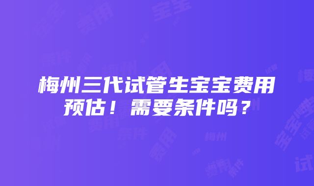 梅州三代试管生宝宝费用预估！需要条件吗？