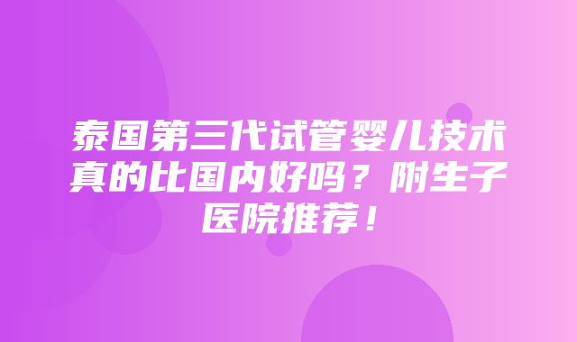 泰国第三代试管婴儿技术真的比国内好吗？附生子医院推荐！