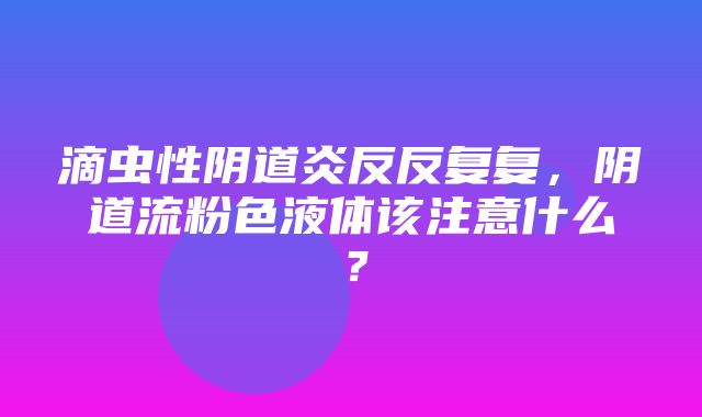 滴虫性阴道炎反反复复，阴道流粉色液体该注意什么？