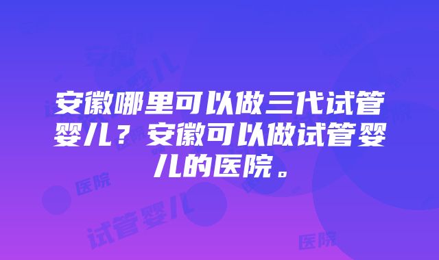 安徽哪里可以做三代试管婴儿？安徽可以做试管婴儿的医院。