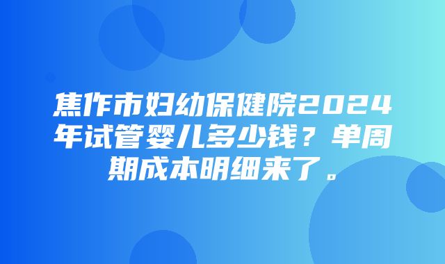 焦作市妇幼保健院2024年试管婴儿多少钱？单周期成本明细来了。