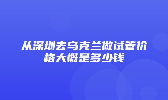 从深圳去乌克兰做试管价格大概是多少钱