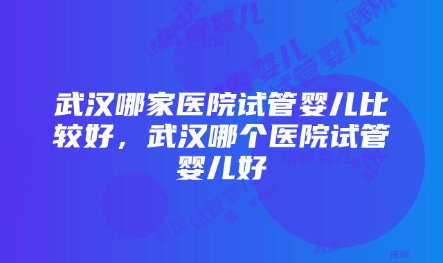 武汉哪家医院试管婴儿比较好，武汉哪个医院试管婴儿好