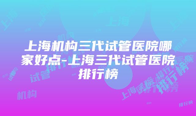 上海机构三代试管医院哪家好点-上海三代试管医院排行榜