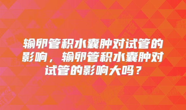 输卵管积水囊肿对试管的影响，输卵管积水囊肿对试管的影响大吗？