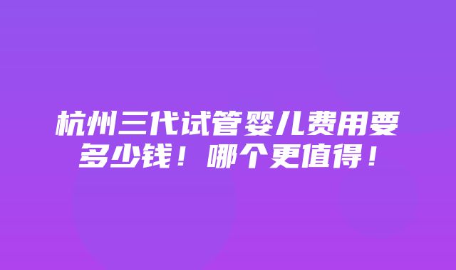 杭州三代试管婴儿费用要多少钱！哪个更值得！