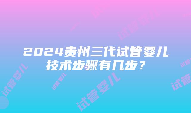 2024贵州三代试管婴儿技术步骤有几步？