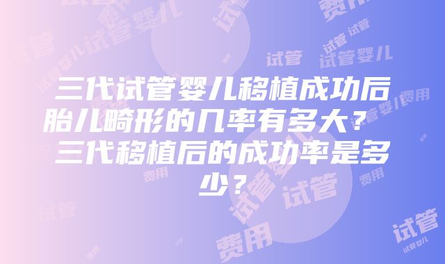 三代试管婴儿移植成功后胎儿畸形的几率有多大？ 三代移植后的成功率是多少？