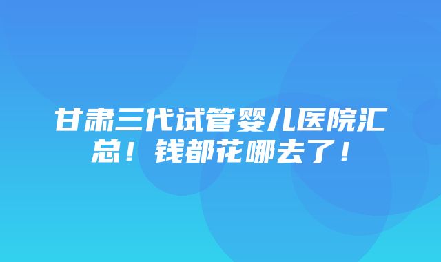 甘肃三代试管婴儿医院汇总！钱都花哪去了！