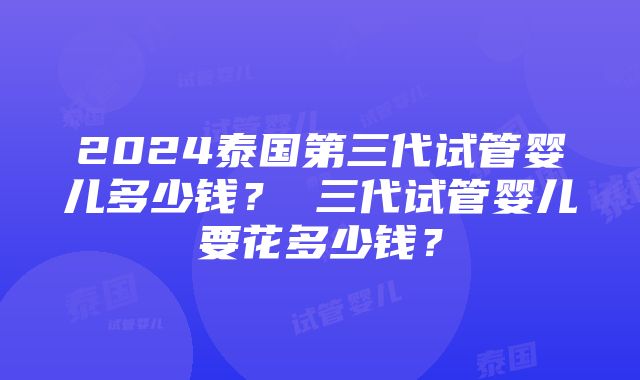 2024泰国第三代试管婴儿多少钱？ 三代试管婴儿要花多少钱？